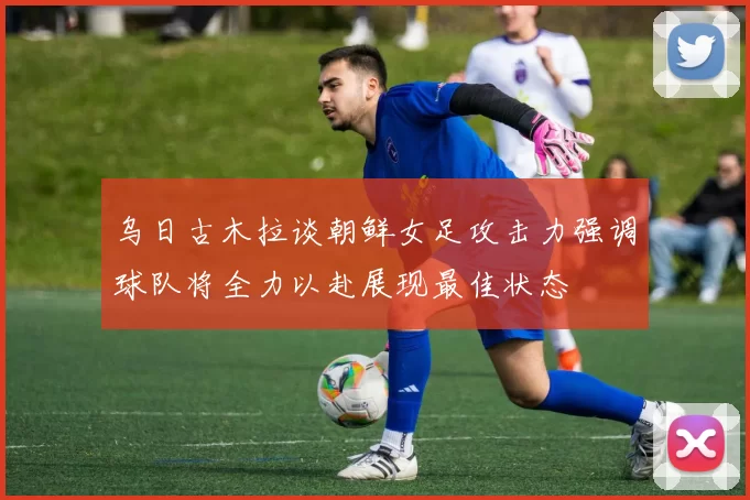 乌日古木拉谈朝鲜女足攻击力强调球队将全力以赴展现最佳状态