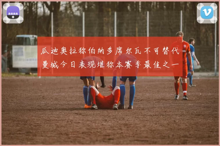 瓜迪奥拉称伯纳多席尔瓦不可替代曼城今日表现堪称本赛季最佳之一