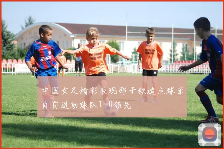中国女足精彩表现邵子钦造点球亲自罚进助球队1-0领先