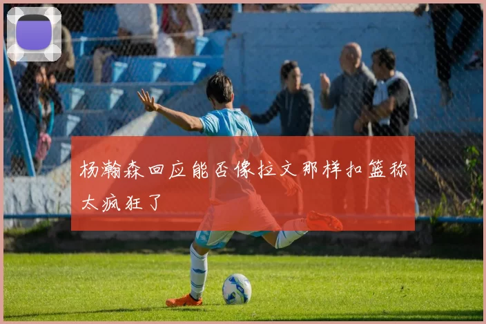 杨瀚森回应能否像拉文那样扣篮称太疯狂了