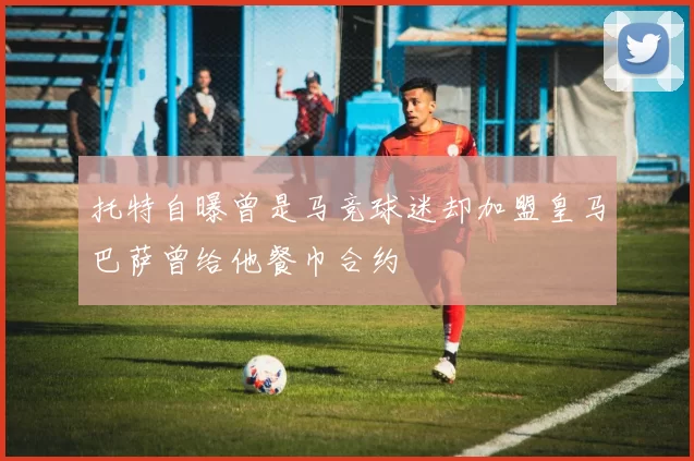 托特自曝曾是马竞球迷却加盟皇马巴萨曾给他餐巾合约