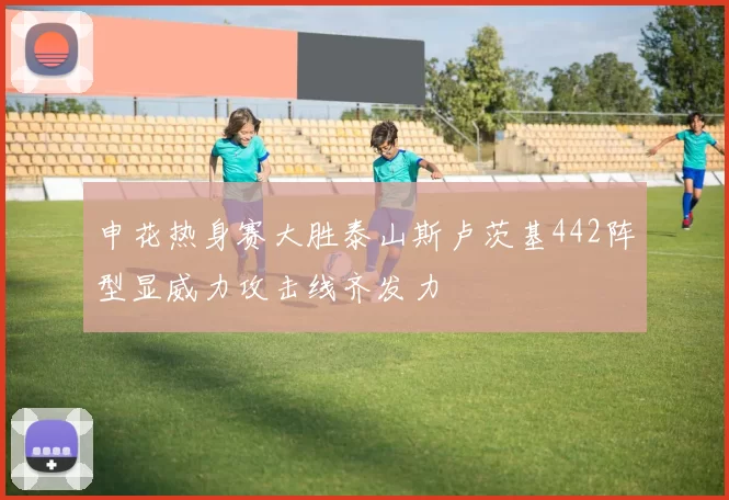 申花热身赛大胜泰山斯卢茨基442阵型显威力攻击线齐发力