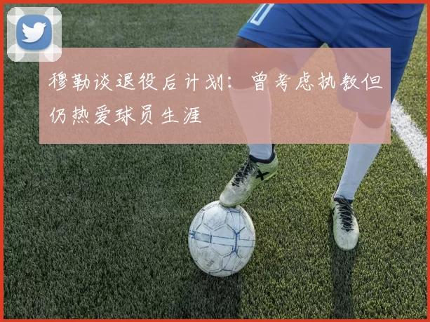 穆勒谈退役后计划：曾考虑执教但仍热爱球员生涯