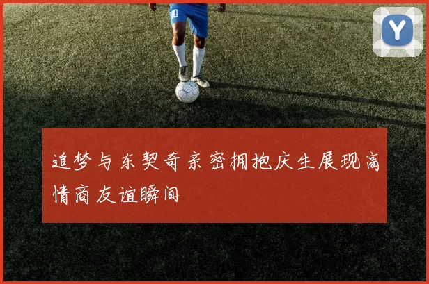 追梦与东契奇亲密拥抱庆生展现高情商友谊瞬间