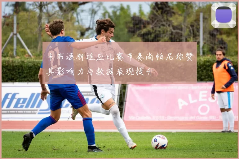 卡布逐渐适应比赛节奏尚帕尼称赞其影响力与数据表现提升