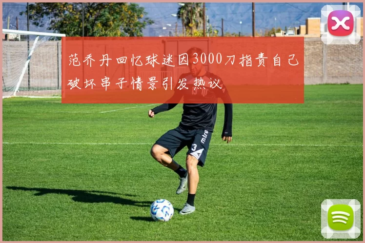 范乔丹回忆球迷因3000刀指责自己破坏串子情景引发热议