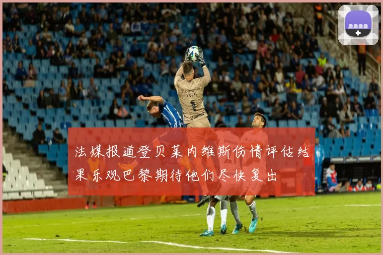 法媒报道登贝莱内维斯伤情评估结果乐观巴黎期待他们尽快复出