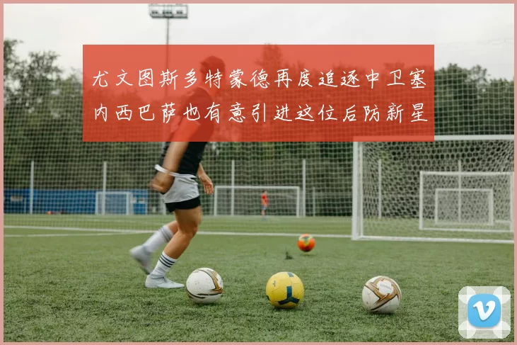 尤文图斯多特蒙德再度追逐中卫塞内西巴萨也有意引进这位后防新星