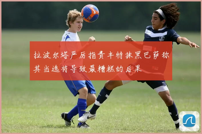 拉波尔塔严厉指责丰特抹黑巴萨称其当选将导致最糟糕的后果