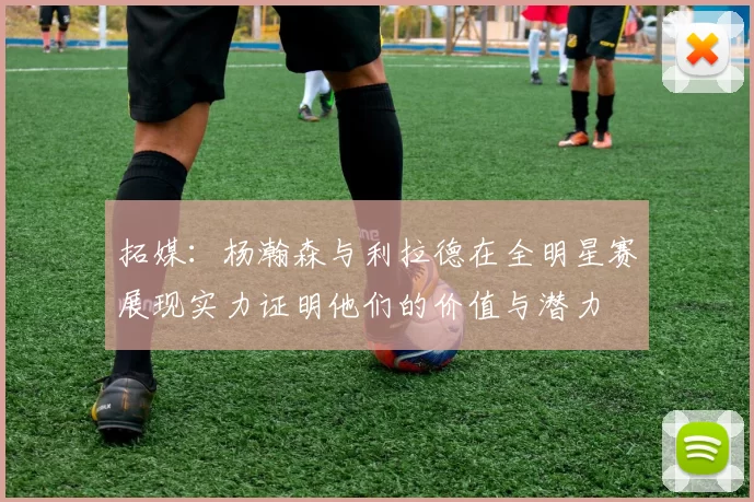 拓媒：杨瀚森与利拉德在全明星赛展现实力证明他们的价值与潜力