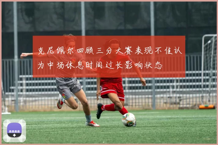 克尼佩尔回顾三分大赛表现不佳认为中场休息时间过长影响状态