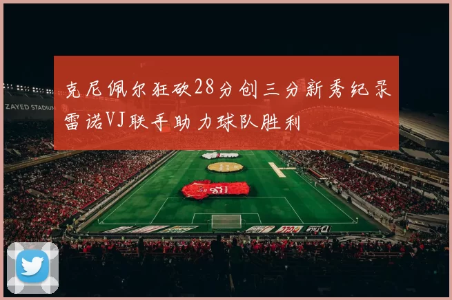 克尼佩尔狂砍28分创三分新秀纪录雷诺VJ联手助力球队胜利