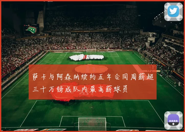 萨卡与阿森纳续约五年合同周薪超三十万镑成队内最高薪球员