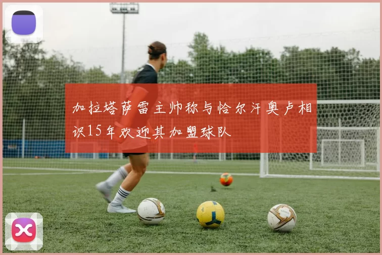 加拉塔萨雷主帅称与恰尔汗奥卢相识15年欢迎其加盟球队