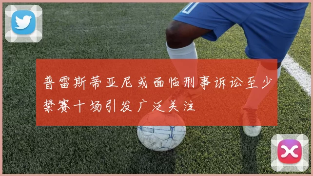 普雷斯蒂亚尼或面临刑事诉讼至少禁赛十场引发广泛关注