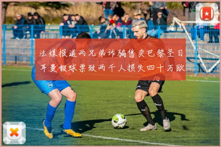 法媒报道两兄弟诈骗售卖巴黎圣日耳曼假球票致两千人损失四十万欧元