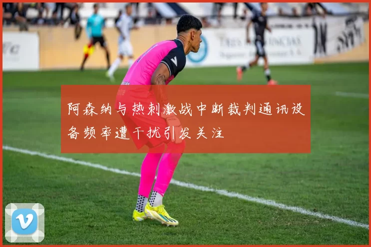 阿森纳与热刺激战中断裁判通讯设备频率遭干扰引发关注
