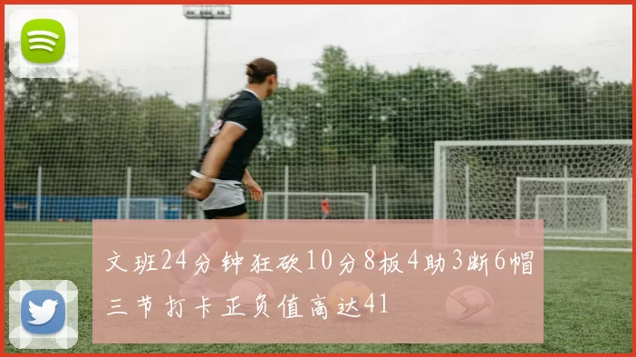 文班24分钟狂砍10分8板4助3断6帽三节打卡正负值高达41