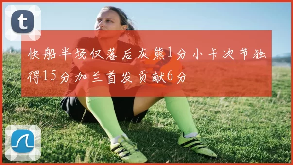 快船半场仅落后灰熊1分小卡次节独得15分加兰首发贡献6分